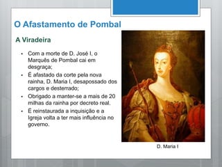 O Afastamento de Pombal
A Viradeira
 Com a morte de D. José I, o
Marquês de Pombal cai em
desgraça;
 É afastado da corte pela nova
rainha, D. Maria I, desapossado dos
cargos e desterrado;
 Obrigado a manter-se a mais de 20
milhas da rainha por decreto real.
 É reinstaurada a inquisição e a
Igreja volta a ter mais influência no
governo.
D. Maria I
 