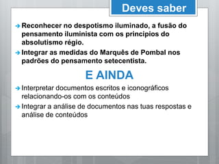 Deves saber
 Reconhecer no despotismo iluminado, a fusão do
pensamento iluminista com os principios do
absolutismo régio.
 Integrar as medidas do Marquês de Pombal nos
padrões do pensamento setecentista.
E AINDA
 Interpretar documentos escritos e iconográficos
relacionando-os com os conteúdos
 Integrar a análise de documentos nas tuas respostas e
análise de conteúdos
 