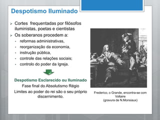 Despotismo Iluminado
 Cortes frequentadas por filósofos
iluministas, poetas e cientistas
 Os soberanos procedem a:
• reformas administrativas,
• reorganização da economia,
• instrução pública,
• controle das relações sociais;
• controlo do poder da Igreja.
Despotismo Esclarecido ou Iluminado
Fase final do Absolutismo Régio
Limites ao poder do rei são o seu próprio
discernimento.
Frederico, o Grande, encontra-se com
Voltaire
(gravura de N.Monsiaux)
 