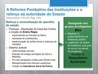 A Reforma Pombalina das Instituições e o
reforço da autoridade do Estado
(Documento 17A e B, Pág. 142)
Reforço e racionalização do aparelho
do estado
 Finanças - Dissolução da Casa dos Contos
e criação do Erário Régio
• superintendia as finanças do Reino
• repressão do contrabando
• reestruturação da política fiscal e cobrança de
impostos
 Sistema Judicial
• Uniformização das leis;
• Extinção de antigos privilégios do Clero e
Nobreza;
• Fim das excepções criadas pelo Direito local;
• Reorganização dos tribunais superiores;
• Criação da Intendência Geral da Polícia.
Desagrado dos
grupos privilegiados
Mas
 Mostram a
preponderância do
interesse público
 Legitimam as ações
do soberano que guia
os povos na senda
do progresso.
Exemplo de
Despotismo
Iluminado
 
