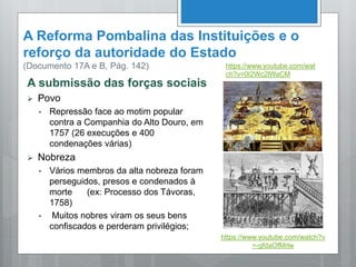 A Reforma Pombalina das Instituições e o
reforço da autoridade do Estado
(Documento 17A e B, Pág. 142)
A submissão das forças sociais
 Povo
• Repressão face ao motim popular
contra a Companhia do Alto Douro, em
1757 (26 execuções e 400
condenações várias)
 Nobreza
• Vários membros da alta nobreza foram
perseguidos, presos e condenados à
morte (ex: Processo dos Távoras,
1758)
• Muitos nobres viram os seus bens
confiscados e perderam privilégios;
https://www.youtube.com/watch?v
=-gfdaOfMrlw
https://www.youtube.com/wat
ch?v=0I2Wc2lWaCM
 