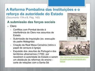 A Reforma Pombalina das Instituições e o
reforço da autoridade do Estado
(Documento 17A e B, Pág. 142)
A submissão das forças sociais
 Clero
• Conflitos com Pombal devido à
interferência do Clero nos assuntos de
Estado
• Submissão da Inquisição (ex. execução
do padre Malagrida)
• Criação da Real Mesa Censória (retira o
papel de censura à Igreja)
• Expulsão dos Jesuítas de Portugal e dos
territórios ultramarinos (1759) por
resistirem à autoridade do Estado e serem
um obstáculo às reformas do ensino -
corte de relações com a Santa Sé
http://ensina.rtp.pt/artigo/execucao-
do-padre-gabriel-malagrida-em-
lisboa/
 