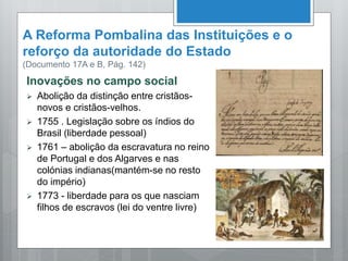 A Reforma Pombalina das Instituições e o
reforço da autoridade do Estado
(Documento 17A e B, Pág. 142)
Inovações no campo social
 Abolição da distinção entre cristãos-
novos e cristãos-velhos.
 1755 . Legislação sobre os índios do
Brasil (liberdade pessoal)
 1761 – abolição da escravatura no reino
de Portugal e dos Algarves e nas
colónias indianas(mantém-se no resto
do império)
 1773 - liberdade para os que nasciam
filhos de escravos (lei do ventre livre)
 