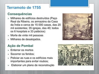 Terramoto de 1755
Consequências
 Milhares de edifícios destruídos (Paço
Real da Ribeira, os armazéns da Casa
da Índia e cerca de 15 000 casas, das 20
mil existentes; 35 igrejas, das 40; todos
os 6 hospitais e 33 palácios)
 Morte de vinte mil pessoas
 Milhares de desalojados.
Ação de Pombal
 Enterrar os mortos
 Socorrer os feridos;
 Policiar as ruas e os edifícios mais
importantes para evitar roubos;
 Elaborar um plano de reconstrução
 
