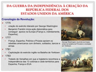 DA GUERRA DA INDEPENDÊNCIA À CRIAÇÃO DA
REPÚBLICA FEDERAL DOS
ESTADOS UNIDOS DA AMÉRICA
Cronologia da Revolução:
 1775
• criação do exército liderado por George Washington
• Benjamin Franklin inicia ação diplomática para
conseguir apoios na Europa (França e, indiretamente,
Espanha);
 1777
• França, Espanha, Polónia e Prússia apoiam os
rebeldes americanos com dinheiro, soldados, barcos e
armas
 1781
• Capitulação do exército inglês na Batalha de Yorktown
 1783
• Tratado de Versalhes em que a Inglaterra reconhece a
independência das 13 colónias e cede territórios para
Espanha, França e EUA
George Washington reunindo as tropas
antes da batalha de Princeton e rendição
em Yorktown
 