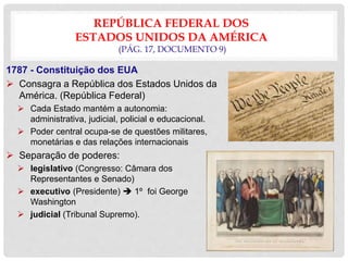 REPÚBLICA FEDERAL DOS
ESTADOS UNIDOS DA AMÉRICA
(PÁG. 17, DOCUMENTO 9)
1787 - Constituição dos EUA
 Consagra a República dos Estados Unidos da
América. (República Federal)
 Cada Estado mantém a autonomia:
administrativa, judicial, policial e educacional.
 Poder central ocupa-se de questões militares,
monetárias e das relações internacionais
 Separação de poderes:
 legislativo (Congresso: Câmara dos
Representantes e Senado)
 executivo (Presidente)  1º foi George
Washington
 judicial (Tribunal Supremo).
 
