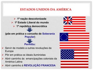 ESTADOS UNIDOS DA AMÉRICA
 1ª nação descolonizada
 1º Estado Liberal do mundo
 1ª república democrática
(põe em prática o conceito de Soberania
Popular)
Permitiu:
 Servir de modelo a outras revoluções da
Europa
 Pôr em prática os ideais iluministas
 Abrir caminho às emancipações coloniais da
América Latina
 Abrir caminho à REVOLUÇÃO FRANCESA
 