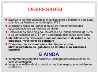 DEVES SABER
 Explicar o conflito económico e político entre a Inglaterra e as suas
colónias da América do Norte após 1763.
 Justificar o apoio da França à causa da independência das
col,ónias inglesas da América do Norte
 Relacionar os princípios da Declaração de Independência de 1776
e da constituição de 1787 com a aplicação dos ideias iluministas
 Identificar uma revolução como um momento de rutura e de
mudança irreversivel de estrutura
 Compreender as revoluções liberais como uma
afirmação/defesa da igualdade de direitos e da soberania
nacional
E AINDA
 Interpretar documentos escritos e iconográficos relacionando-os
com os conteúdos
 Integrar a análise de documentos nas tuas respostas e análise de
conteúdos
 