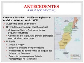ANTECEDENTES
(PÁG. 12, DOCUMENTO 1A)
Características das 13 colónias inglesas na
América do Norte, no séc. XVIII:
 Autonomia entre as colónias
 Diversidade económica, social e cultural
• Colónias do Norte e Centro (comércio e
pequenas indústrias)
• Colónias do Sul (agricultura-grandes plantações
com mão-de-obra escrava)
 Unidade
• Língua e religião
• burguesia próspera e empreendedora
• Necessidade de defesa contra os ataques dos
índios e dos franceses
• Descontentamento perante falta de
representação no Parlamento
 