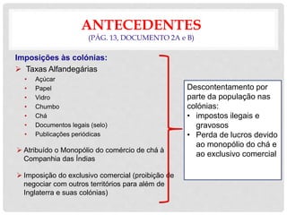 ANTECEDENTES
(PÁG. 13, DOCUMENTO 2A e B)
Imposições às colónias:
 Taxas Alfandegárias
• Açúcar
• Papel
• Vidro
• Chumbo
• Chá
• Documentos legais (selo)
• Publicações periódicas
 Atribuído o Monopólio do comércio de chá à
Companhia das Índias
 Imposição do exclusivo comercial (proibição de
negociar com outros territórios para além de
Inglaterra e suas colónias)
Descontentamento por
parte da população nas
colónias:
• impostos ilegais e
gravosos
• Perda de lucros devido
ao monopólio do chá e
ao exclusivo comercial
 