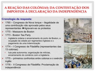A REAÇÃO DAS COLÓNIAS: DA CONTESTAÇÃO DOS
IMPOSTOS À DECLARAÇÃO DA INDEPENDÊNCIA
Cronologia da resposta:
 1765 – Congresso de Nova Iorque – ilegalidade de
uma contribuição não aprovada pelos seus
representantes Agravam-se os protestos
 1770 - Massacre de Boston
 1773 - Boston Tea Party
• Inglaterra ordena o encerramento do porto de Boston, a
ocupação da cidade por regimentos ingleses e o
pagamento de uma indemnização
 1774 – I Congresso de Filadélfia (representantes das
13 colónias)
• luta pela autonomia; organização de milícias,
encerramento do comércio com a Inglaterra
 1775 – primeiros confrontos entre colonos e o exército
inglês
 1776 - II Congresso de Filadélfia: Proclamação de
independência
 