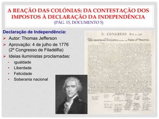 A REAÇÃO DAS COLÓNIAS: DA CONTESTAÇÃO DOS
IMPOSTOS À DECLARAÇÃO DA INDEPENDÊNCIA
(PÁG. 15, DOCUMENTO 5)
Declaração de Independência:
 Autor: Thomas Jefferson
 Aprovação: 4 de julho de 1776
(2º Congresso de Filadélfia)
 Ideias iluministas proclamadas:
• Igualdade
• Liberdade
• Felicidade
• Soberania nacional
 