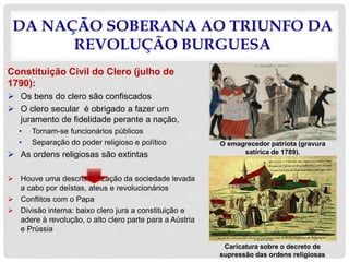 DA NAÇÃO SOBERANA AO TRIUNFO DA
REVOLUÇÃO BURGUESA
Constituição Civil do Clero (julho de
1790):
 Os bens do clero são confiscados
 O clero secular é obrigado a fazer um
juramento de fidelidade perante a nação,
• Tornam-se funcionários públicos
• Separação do poder religioso e político
 As ordens religiosas são extintas
 Houve uma descristianização da sociedade levada
a cabo por deístas, ateus e revolucionários
 Conflitos com o Papa
 Divisão interna: baixo clero jura a constituição e
adere à revolução, o alto clero parte para a Aústria
e Prússia
Caricatura sobre o decreto de
supressão das ordens religiosas
O emagrecedor patriota (gravura
satírica de 1789).
 