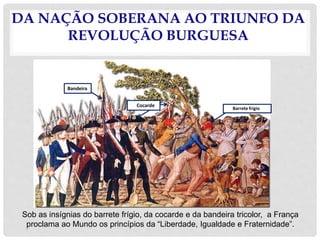 DA NAÇÃO SOBERANA AO TRIUNFO DA
REVOLUÇÃO BURGUESA
Sob as insígnias do barrete frígio, da cocarde e da bandeira tricolor, a França
proclama ao Mundo os princípios da “Liberdade, Igualdade e Fraternidade”.
Bandeira
Cocarde
Barrete frígio
 