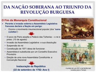 DA NAÇÃO SOBERANA AO TRIUNFO DA
REVOLUÇÃO BURGUESA
O Fim da Monarquia Constitucional
 Perante a invasão externa a Assembleia Legislativa
francesa declara a Nação em perigo:
• Ocorre o movimento insurreccional popular (dos “sans-
culottes”)
• O povo de Paris assalta o Palácio das Tulherias – o rei é
preso. (10 de agosto)
• Invasão da Assembleia Legislativa e sua dissolução
• Suspensão do rei
• Constituição de 1971 deixa de funcionar.
• Assembleia é substituída por um Conselho Executivo
Provisório
• Eleição de uma nova Assembleia Constituinte: a
Convenção Nacional
Instauração da República
(22 de setembro de 1792- Ano I)
O assalto às Tulherias
A prisão de Luís XVII e da familia real,
Levados para o Templo
 
