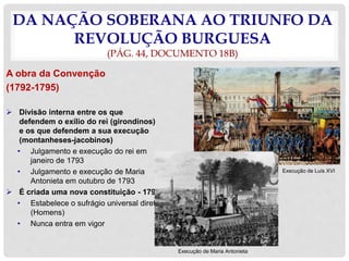 DA NAÇÃO SOBERANA AO TRIUNFO DA
REVOLUÇÃO BURGUESA
(PÁG. 44, DOCUMENTO 18B)
A obra da Convenção
(1792-1795)
 Divisão interna entre os que
defendem o exílio do rei (girondinos)
e os que defendem a sua execução
(montanheses-jacobinos)
• Julgamento e execução do rei em
janeiro de 1793
• Julgamento e execução de Maria
Antonieta em outubro de 1793
 É criada uma nova constituição - 1793
• Estabelece o sufrágio universal direto
(Homens)
• Nunca entra em vigor
Execução de Luís XVI
Execução de Maria Antonieta
 