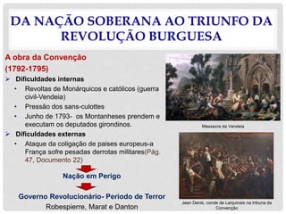 DA NAÇÃO SOBERANA AO TRIUNFO DA
REVOLUÇÃO BURGUESA
A obra da Convenção
(1792-1795)
 Dificuldades internas
• Revoltas de Monárquicos e católicos (guerra
civil-Vendeia)
• Pressão dos sans-culottes
• Junho de 1793- os Montanheses prendem e
executam os deputados girondinos.
 Dificuldades externas
• Ataque da coligação de paises europeus-a
França sofre pesadas derrotas militares(Pág.
47, Documento 22)
Nação em Perígo
Governo Revolucionário- Período de Terror
Robespierre, Marat e Danton
Massacre da Vendeia
Jean Denis, conde de Lanjuinais na tribuna da
Convenção
 