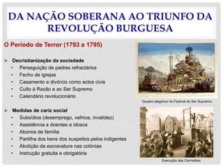 DA NAÇÃO SOBERANA AO TRIUNFO DA
REVOLUÇÃO BURGUESA
O Período de Terror (1793 a 1795)
 Decristianização da sociedade
• Perseguição de padres refractários
• Fecho de igrejas
• Casamento e divórcio como actos civis
• Culto à Razão e ao Ser Supremo
• Calendário revolucionário
 Medidas de cariz social
• Subsídios (desemprego, velhice, invalidez)
• Assistência a doentes e idosos
• Abonos de família
• Partilha dos bens dos suspeitos pelos indigentes
• Abolição da escravatura nas colónias
• Instrução gratuita e obrigatória
Quadro alegórico do Festival do Ser Supremo.
Execução das Carmelitas
 