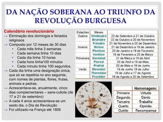 DA NAÇÃO SOBERANA AO TRIUNFO DA
REVOLUÇÃO BURGUESA
Calendário revolucionário
→ Eliminação dos domingos e feriados
religiosos
→ Composto por 12 meses de 30 dias
• Cada mês tinha 3 semanas
• Cada semana tinha 10 dias
• Cada dia tinha 10 horas
• Cada hora tinha100 minutos
• Cada minuto tinha 100 segundos.
→ Cada dia tinha uma designação única,
que só se repetiria no ano seguinte,
com nomes de plantas, flores, frutas,
animais e pedras.
→ Acrescentava-se, anualmente, cinco
dias complementares – sans-cullote (de
17 a 21 de setembro)
→ A cada 4 anos acrescentava-se um
sexto dia, o Dia da Revolução
→ Foi utilizado na França até 1806
 