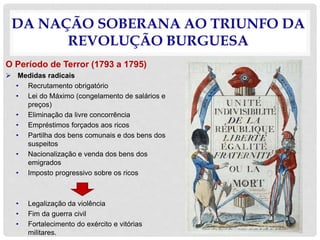 DA NAÇÃO SOBERANA AO TRIUNFO DA
REVOLUÇÃO BURGUESA
O Período de Terror (1793 a 1795)
 Medidas radicais
• Recrutamento obrigatório
• Lei do Máximo (congelamento de salários e
preços)
• Eliminação da livre concorrência
• Empréstimos forçados aos ricos
• Partilha dos bens comunais e dos bens dos
suspeitos
• Nacionalização e venda dos bens dos
emigrados
• Imposto progressivo sobre os ricos
• Legalização da violência
• Fim da guerra civil
• Fortalecimento do exército e vitórias
militares.
 