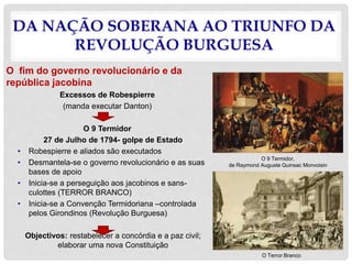 DA NAÇÃO SOBERANA AO TRIUNFO DA
REVOLUÇÃO BURGUESA
O fim do governo revolucionário e da
república jacobina
Excessos de Robespierre
(manda executar Danton)
O 9 Termidor
27 de Julho de 1794- golpe de Estado
• Robespierre e aliados são executados
• Desmantela-se o governo revolucionário e as suas
bases de apoio
• Inicia-se a perseguição aos jacobinos e sans-
culottes (TERROR BRANCO)
• Inicia-se a Convenção Termidoriana –controlada
pelos Girondinos (Revolução Burguesa)
Objectivos: restabelecer a concórdia e a paz civil;
elaborar uma nova Constituição
O 9 Termidor,
de Raymond Auguste Quinsac Monvoisin
O Terror Branco
 