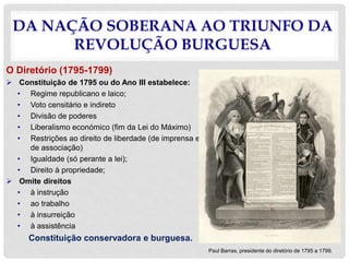 DA NAÇÃO SOBERANA AO TRIUNFO DA
REVOLUÇÃO BURGUESA
O Diretório (1795-1799)
 Constituição de 1795 ou do Ano III estabelece:
• Regime republicano e laico;
• Voto censitário e indireto
• Divisão de poderes
• Liberalismo económico (fim da Lei do Máximo)
• Restrições ao direito de liberdade (de imprensa e
de associação)
• Igualdade (só perante a lei);
• Direito à propriedade;
 Omite direitos
• à instrução
• ao trabalho
• à insurreição
• à assistência
Constituição conservadora e burguesa.
Paul Barras, presidente do diretório de 1795 a 1799.
 