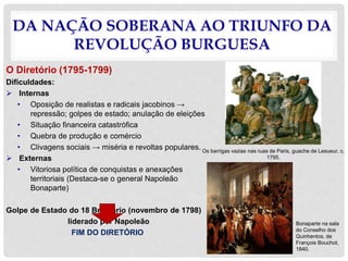 DA NAÇÃO SOBERANA AO TRIUNFO DA
REVOLUÇÃO BURGUESA
O Diretório (1795-1799)
Dificuldades:
 Internas
• Oposição de realistas e radicais jacobinos →
repressão; golpes de estado; anulação de eleições
• Situação financeira catastrófica
• Quebra de produção e comércio
• Clivagens sociais → miséria e revoltas populares.
 Externas
• Vitoriosa política de conquistas e anexações
territoriais (Destaca-se o general Napoleão
Bonaparte)
Golpe de Estado do 18 Brumário (novembro de 1798)
liderado por Napoleão
FIM DO DIRETÓRIO
Os barrigas vazias nas ruas de Paris, guache de Lesueur, c.
1795.
Bonaparte na sala
do Conselho dos
Quinhentos, de
François Bouchot,
1840.
 