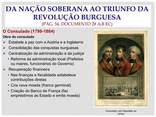 DA NAÇÃO SOBERANA AO TRIUNFO DA
REVOLUÇÃO BURGUESA
(PÁG. 54, DOCUMENTO 28 A,B EC)
O Consulado (1799-1804)
Obra do consulado
 Estabele a paz com a Aústria e a Inglaterra
 Consolidação das conquistas burguesas
 Centralização da administração e da justiça
• Reforma da administração local (Prefeitos
ou maires, funcionários do Governo)
 Recuperação financeira
• Nas finanças e fiscalidade estabelece
contribuições diretas
• Cria nova moeda (franco germinal)
• Criação do Banco de França (faz
empréstimos ao Estado e emite moeda)
Consulado com Napoleão ao
centro
 