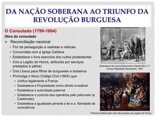 DA NAÇÃO SOBERANA AO TRIUNFO DA
REVOLUÇÃO BURGUESA
O Consulado (1799-1804)
Obra do consulado
 Reconciliação nacional
• Fim da perseguição a realistas e radicais
• Concordata com a Igreja Católica
• Estabelece o livre exercício dos cultos protestantes
• Cria a Legião de Honra, atribuída por serviços
prestados à pátria)
• Cria Liceus para filhos de burgueses e bolseiros
• Promulga o Novo Código Civil (1804) que:
• Unifica legalmente a França
• Estabelece a Propriedade como direito inviolável
• Estabelece a autoridade paternal
• Estabelece o controlo dos operários pelo patronato (a
Caderneta);
• Estabelece a igualdade perante a lei e a liberdade de
consciência.
Assinatura da concordata entre a Santa Sé e 1.º
Consul Napoleão Bonaparte, 1801
Primeira distribuição das decorações da Legião de Honra
 