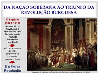 DA NAÇÃO SOBERANA AO TRIUNFO DA
REVOLUÇÃO BURGUESA
O Império
(1804-1814)
No ano XII da
Revolução é
Proclamado pelo
Senado e pelo
Trbunado
Imperador
Hereditário
A 2 de dezembro
de 1804
autocoroa-se
imperador
perante o Papa
É o fim da
Revolução A sagração de Napoleão em Notre-Dame de Paris, pormenor do quadro de J.-L. David.
 