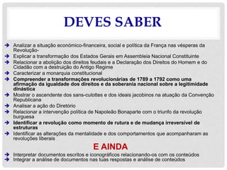 DEVES SABER
 Analizar a situação económico-financeira, social e política da França nas vésperas da
Revolução-
 Explicar a transformação dos Estados Gerais em Assembleia Nacional Constituinte
 Relacionar a abolição dos direitos feudais e a Declaração dos Direitos do Homem e do
Cidadão com a destruição do Antigo Regime
 Caracterizar a monarquia constitucional
 Compreender a transformações revolucionárias de 1789 a 1792 como uma
afirmação da igualdade dos direitos e da soberania nacional sobre a legitimidade
dinástica
 Mostrar o ascendente dos sans-culottes e dos ideais jacobinos na atuação da Convenção
Republicana
 Analisar a ação do Diretório
 Relacionar a intervenção política de Napoleão Bonaparte com o triunfo da revolução
burguesa
 Identificar a revolução como momento de rutura e de mudança irreversível de
estruturas
 Identificar as alterações da mentalidade e dos comportamentos que acompanharam as
revoluções liberais
E AINDA
 Interpretar documentos escritos e iconográficos relacionando-os com os conteúdos
 Integrar a análise de documentos nas tuas respostas e análise de conteúdos
 