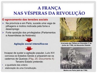 A FRANÇA
NAS VÉSPERAS DA REVOLUÇÃO
O agravamento das tensões sociais
 Na província e em Paris, sucede uma vaga de
pilhagens e motins motivada pela fome e
desemprego
 Forte oposição dos privilegiados (Parlamentos
e Assembleias de Notáveis)
Agitação social intensifica-se
Incapaz de suster a agitação popular, Luís XVI
convoca os Estados Gerais e preparam-se os
cadernos de Queixas (Pág. 29, Documento 4)
Terceiro Estado pretende:
• a igualdade das ordens
• elaboração de uma Constituição.
A jornada das Telhas em Grenoble (7 de
junho de 1788), de Alexandre Debelle
Motins em Paris (abril de 1789)
 