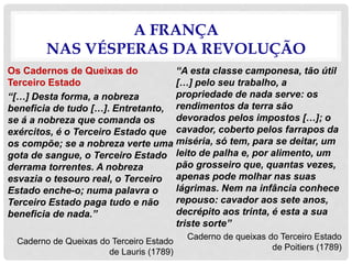 A FRANÇA
NAS VÉSPERAS DA REVOLUÇÃO
Os Cadernos de Queixas do
Terceiro Estado
“[…] Desta forma, a nobreza
beneficia de tudo […]. Entretanto,
se á a nobreza que comanda os
exércitos, é o Terceiro Estado que
os compõe; se a nobreza verte uma
gota de sangue, o Terceiro Estado
derrama torrentes. A nobreza
esvazia o tesouro real, o Terceiro
Estado enche-o; numa palavra o
Terceiro Estado paga tudo e não
beneficia de nada.”
Caderno de Queixas do Terceiro Estado
de Lauris (1789)
“A esta classe camponesa, tão útil
[…] pelo seu trabalho, a
propriedade de nada serve: os
rendimentos da terra são
devorados pelos impostos […]; o
cavador, coberto pelos farrapos da
miséria, só tem, para se deitar, um
leito de palha e, por alimento, um
pão grosseiro que, quantas vezes,
apenas pode molhar nas suas
lágrimas. Nem na infância conhece
repouso: cavador aos sete anos,
decrépito aos trinta, é esta a sua
triste sorte”
Caderno de queixas do Terceiro Estado
de Poitiers (1789)
 