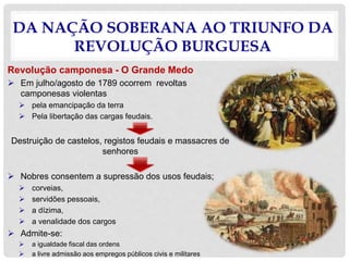 DA NAÇÃO SOBERANA AO TRIUNFO DA
REVOLUÇÃO BURGUESA
Revolução camponesa - O Grande Medo
 Em julho/agosto de 1789 ocorrem revoltas
camponesas violentas
 pela emancipação da terra
 Pela libertação das cargas feudais.
Destruição de castelos, registos feudais e massacres de
senhores
 Nobres consentem a supressão dos usos feudais;
 corveias,
 servidões pessoais,
 a dízima,
 a venalidade dos cargos
 Admite-se:
 a igualdade fiscal das ordens
 a livre admissão aos empregos públicos civis e militares
 