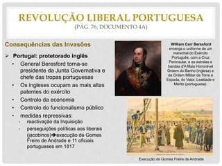 REVOLUÇÃO LIBERAL PORTUGUESA
(PÁG. 76, DOCUMENTO 4A)
Consequências das Invasões
 Portugal: protetorado inglês
• General Beresford torna-se
presidente da Junta Governativa e
chefe das tropas portuguesas
• Os ingleses ocupam as mais altas
patentes do exército
• Controlo da economia
• Controlo do funcionalismo público
• medidas repressivas:
- reactivação da Inquisição
- perseguições políticas aos liberais
(jacobinos)execução de Gomes
Freire de Andrade e 11 oficiais
portugueses em 1817
William Carr Beresford
enverga o uniforme de um
marechal do Exército
Português, com a Cruz
Peninsular, e as estrelas e
bandas d'A Mais Honorável
Ordem do Banho (inglesa) e
da Ordem Militar da Torre e
Espada, do Valor, Lealdade e
Mérito (portuguesa).
Execução de Gomes Freire de Andrade
 