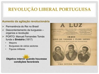 REVOLUÇÃO LIBERAL PORTUGUESA
Aumento da agitação revolucionária
 Permanência do Rei no Brasil
 Descontentamento da burguesia –
organiza a revolução
 PORTO: Manuel Fernandes Tomás
funda o Sinédrio (1817)
• Maçons
• Burgueses de vários sectores
• Figuras militares
Objetivo intervir quando houvesse
condições favoráveis
 
