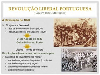 REVOLUÇÃO LIBERAL PORTUGUESA
(PÁG. 79, DOCUMENTO 8B)
A Revolução de 1820
 Conjuntura favorável
• Ida de Beresford ao Brasil (1820)
• Revolução liberal em Espanha (1820)
24 de Agosto de 1820
Golpe Militar no Porto
Lisboa – 15 de setembro
Revolução aclamada nos outros municípios
 Sucesso do levantamento militar
• apoio de negociantes burgueses (comércio)
• apoio de magistrados (cargos)
• apoio de proprietários fundiários (vinho)
• apoio de militares (cargos)
 