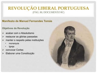 Manifesto de Manuel Fernandes Tomás
Objetivos da Revolução
 acabar com o Absolutismo
 restaurar as glórias passadas
 manter o respeito pelas instituições
• monarquia
• Igreja
 convocar Cortes
 Elaborar uma Constituição
REVOLUÇÃO LIBERAL PORTUGUESA
(PÁG. 80, DOCUMENTO 8C)
 