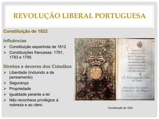 Constituição de 1822
Influências
 Constituição espanhola de 1812
 Constituições francesas: 1791,
1793 e 1795
Direitos e deveres dos Cidadãos
 Liberdade (incluindo a de
pensamento)
 Segurança
 Propriedade
 Igualdade perante a lei
 Não reconhece privilégios à
nobreza e ao clero
REVOLUÇÃO LIBERAL PORTUGUESA
Constituição de 1822
 