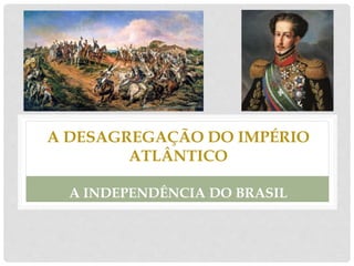 A DESAGREGAÇÃO DO IMPÉRIO
ATLÂNTICO
A INDEPENDÊNCIA DO BRASIL
 