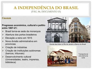 Causas
Progresso económico, cultural e político
entre 1807-21:
 Brasil torna-se sede da monarquia
 Abertura dos portos brasileiros
 Elevação a reino em 1815
 Nova divisão administrativa em
provincias
 Criação de indústrias
 Criação de instituições autónomas
(bancos, tribunais)
 Desenvolvimento cultural
(Universidades, teatro, imprensa,
biblioteca)
A INDEPENDÊNCIA DO BRASIL
(PÁG. 86, DOCUMENTO 15)
Escola das Artes no Rio de Janeiro e Banco do Brasil
Transporte de
uma dama da
corte
 