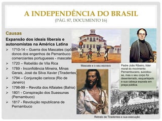 Causas
Expansão dos ideais liberais e
autonomistas na América Latina
 1710-14 – Guerra dos Mascates (opões
donos dos engenhos de Pernanbuco aos
comerciantes portugueses - mascates)
 1720 – Rebelião de Vila Rica
 1789 - Inconfidência Mineira, Minas
Gerais, José da Silva Xavier (Tiradentes)
 1794 – Conjuração carioca (Rio de
Janeiro)
 1798-99 – Revolta dos Alfaiates (Bahia)
 1801 - Conspiração dos Suassunas
(Pernambuco)
 1817 - Revolução republicana de
Pernambuco
A INDEPENDÊNCIA DO BRASIL
(PÁG. 87, DOCUMENTO 16)
Mascate e o seu escravo
Retrato de Tiradentes e sua execução
Padre João Ribeiro, líder
moral do movimento
Pernambucano, suicidou-
se, mas o seu corpo foi
desenterrado, esquartejado
e sua cabeça exposta em
praça pública.
 
