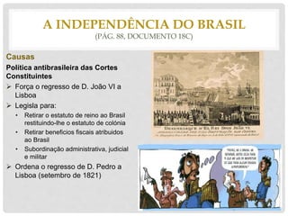 Causas
Política antibrasileira das Cortes
Constituintes
 Força o regresso de D. João VI a
Lisboa
 Legisla para:
• Retirar o estatuto de reino ao Brasil
restituindo-lhe o estatuto de colónia
• Retirar beneficios fiscais atribuidos
ao Brasil
• Subordinação administrativa, judicial
e militar
 Ordena o regresso de D. Pedro a
Lisboa (setembro de 1821)
A INDEPENDÊNCIA DO BRASIL
(PÁG. 88, DOCUMENTO 18C)
 