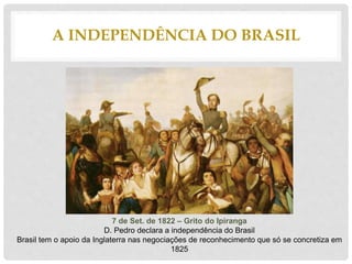 A INDEPENDÊNCIA DO BRASIL
7 de Set. de 1822 – Grito do Ipiranga
D. Pedro declara a independência do Brasil
Brasil tem o apoio da Inglaterra nas negociações de reconhecimento que só se concretiza em
1825
 