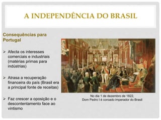 Consequências para
Portugal
 Afecta os interesses
comerciais e industriais
(matérias primas para
indústrias)
 Atrasa a recuperação
financeira do país (Brasil era
a principal fonte de receitas)
 Faz crescer a oposição e o
descontentamento face ao
vintismo
A INDEPENDÊNCIA DO BRASIL
No dia 1 de dezembro de 1822,
Dom Pedro I é coroado imperador do Brasil
 