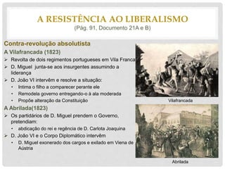 Contra-revolução absolutista
A Vilafrancada (1823)
 Revolta de dois regimentos portugueses em Vila Franca
 D. Miguel junta-se aos insurgentes assumindo a
liderança
 D. João VI intervêm e resolve a situação:
• Intima o filho a comparecer perante ele
• Remodela governo entregando-o à ala moderada
• Propõe alteração da Constituição
A Abrilada(1823)
 Os partidários de D. Miguel prendem o Governo,
pretendiam:
• abdicação do rei e regência de D. Carlota Joaquina
 D. João VI e o Corpo Diplomático intervêm
• D. Miguel exonerado dos cargos e exilado em Viena de
Aústria
A RESISTÊNCIA AO LIBERALISMO
(Pág. 91, Documento 21A e B)
Vilafrancada
Abrilada
 