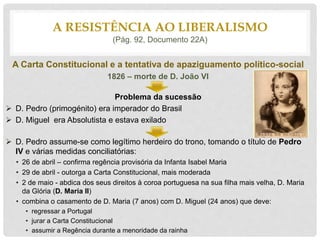 A Carta Constitucional e a tentativa de apaziguamento político-social
1826 – morte de D. João VI
Problema da sucessão
 D. Pedro (primogénito) era imperador do Brasil
 D. Miguel era Absolutista e estava exilado
 D. Pedro assume-se como legítimo herdeiro do trono, tomando o título de Pedro
IV e várias medidas conciliatórias:
• 26 de abril – confirma regência provisória da Infanta Isabel Maria
• 29 de abril - outorga a Carta Constitucional, mais moderada
• 2 de maio - abdica dos seus direitos à coroa portuguesa na sua filha mais velha, D. Maria
da Glória (D. Maria II)
• combina o casamento de D. Maria (7 anos) com D. Miguel (24 anos) que deve:
• regressar a Portugal
• jurar a Carta Constitucional
• assumir a Regência durante a menoridade da rainha
A RESISTÊNCIA AO LIBERALISMO
(Pág. 92, Documento 22A)
 