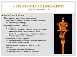 A Carta Constitucional
 Diploma outorgado pelos governantes:
• compromisso entre a soberania nacional e o desejo
de reafirmar o poder régio
 Inovações antidemocráticas:
• 2 câmaras:
→ Câmara dos deputados eleita por sufrágio censitário e
indireto (+25 e com 100 reis de renda anual)
→ Câmara dos pares (nomeação vitalícia hereditária de
clero, nobreza, príncipe e infantes)
• Divisão dos poderes: 4 poderes
→ Poder Moderador (4º poder). Aumenta o poder do rei
que passa a ter veto definitivo
• Direitos do indivíduo relegados para o fim do
diploma):
→ Liberdade, Segurança, Propriedade
→ Garantia da nobreza hereditária e regalias
A RESISTÊNCIA AO LIBERALISMO
(Pág. 93, Documento 23)
 