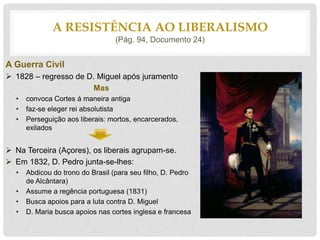 A Guerra Civil
 1828 – regresso de D. Miguel após juramento
Mas
• convoca Cortes á maneira antiga
• faz-se eleger rei absolutista
• Perseguição aos liberais: mortos, encarcerados,
exilados
 Na Terceira (Açores), os liberais agrupam-se.
 Em 1832, D. Pedro junta-se-lhes:
• Abdicou do trono do Brasil (para seu filho, D. Pedro
de Alcântara)
• Assume a regência portuguesa (1831)
• Busca apoios para a luta contra D. Miguel
• D. Maria busca apoios nas cortes inglesa e francesa
A RESISTÊNCIA AO LIBERALISMO
(Pág. 94, Documento 24)
 