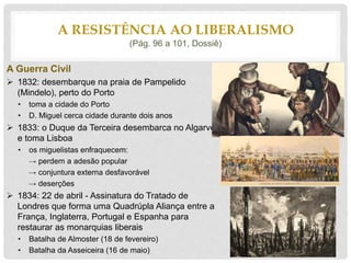 A Guerra Civil
 1832: desembarque na praia de Pampelido
(Mindelo), perto do Porto
• toma a cidade do Porto
• D. Miguel cerca cidade durante dois anos
 1833: o Duque da Terceira desembarca no Algarve
e toma Lisboa
• os miguelistas enfraquecem:
→ perdem a adesão popular
→ conjuntura externa desfavorável
→ deserções
 1834: 22 de abril - Assinatura do Tratado de
Londres que forma uma Quadrúpla Aliança entre a
França, Inglaterra, Portugal e Espanha para
restaurar as monarquias liberais
• Batalha de Almoster (18 de fevereiro)
• Batalha da Asseiceira (16 de maio)
A RESISTÊNCIA AO LIBERALISMO
(Pág. 96 a 101, Dossiê)
 